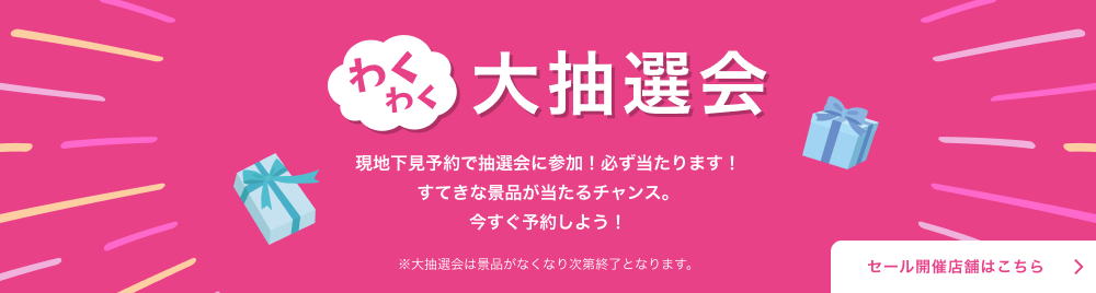 わくわく大抽選会 現地下見予約で抽選会に参加！必ず当たります！すてきな景品が当たるチャンス。今すぐ予約しよう！※大抽選会は景品がなくなり次第終了となります。