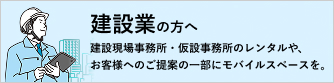 建設業の方へ 建設現場事務所・仮設事務所のレンタルや、お客様へのご提案の一部にモバイルスペースを。